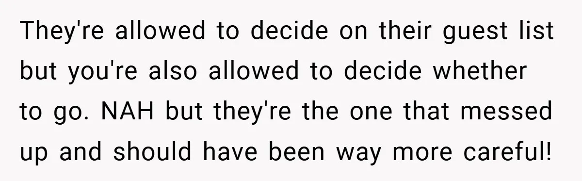 They're allowed to decide on their guest list but you're also allowed to decide whether to go. NAH but they're the one that messed up and should have been way...