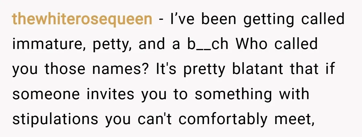 thewhiterosequeen − I’ve been getting called immature, petty, and a b__ch Who called you those names? It's pretty blatant that if someone invites you to something with stipulations you can't...