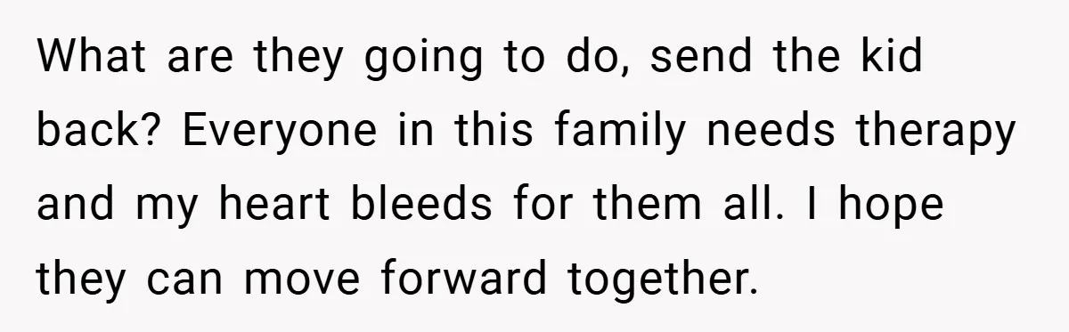 What are they going to do, send the kid back? Everyone in this family needs therapy and my heart bleeds for them all. I hope they can move forward together.