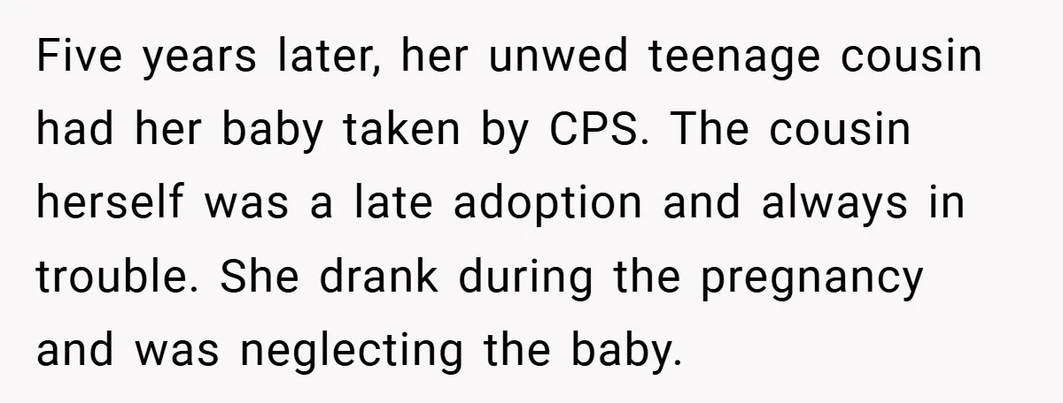 Five years later, her unwed teenage cousin had her baby taken by CPS. The cousin herself was a late adoption and always in trouble. She drank during the pregnancy and...