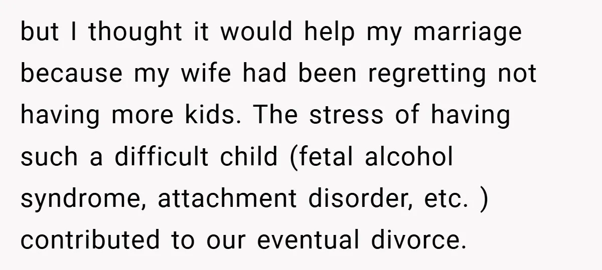 but I thought it would help my marriage because my wife had been regretting not having more kids. The stress of having such a difficult child (fetal alcohol syndrome, attachment...