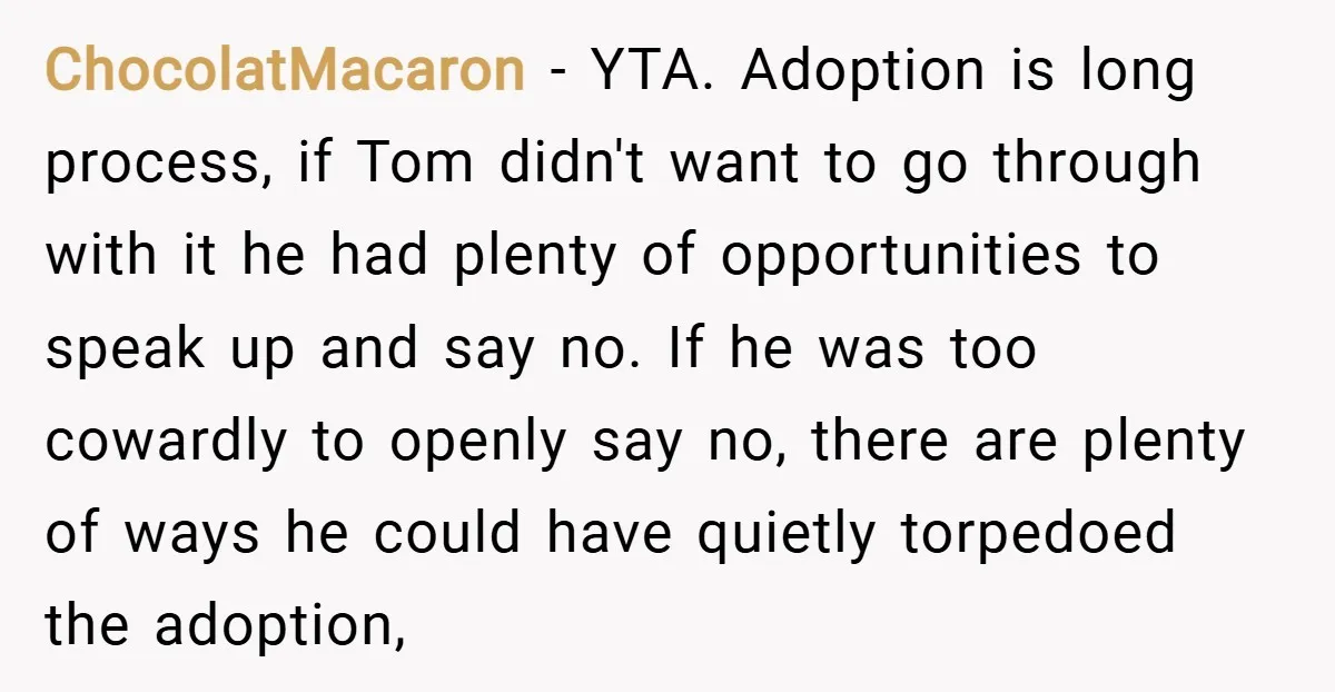 ChocolatMacaron − YTA. Adoption is long process, if Tom didn't want to go through with it he had plenty of opportunities to speak up and say no. If he was...