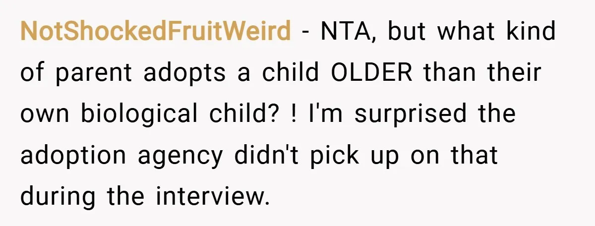 NotShockedFruitWeird − NTA, but what kind of parent adopts a child OLDER than their own biological child? ! I'm surprised the adoption agency didn't pick up on that during the...