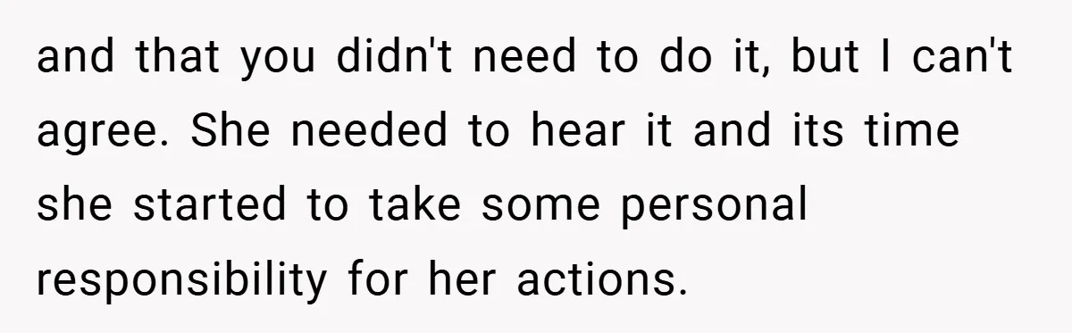 and that you didn't need to do it, but I can't agree. She needed to hear it and its time she started to take some personal responsibility for her actions.
