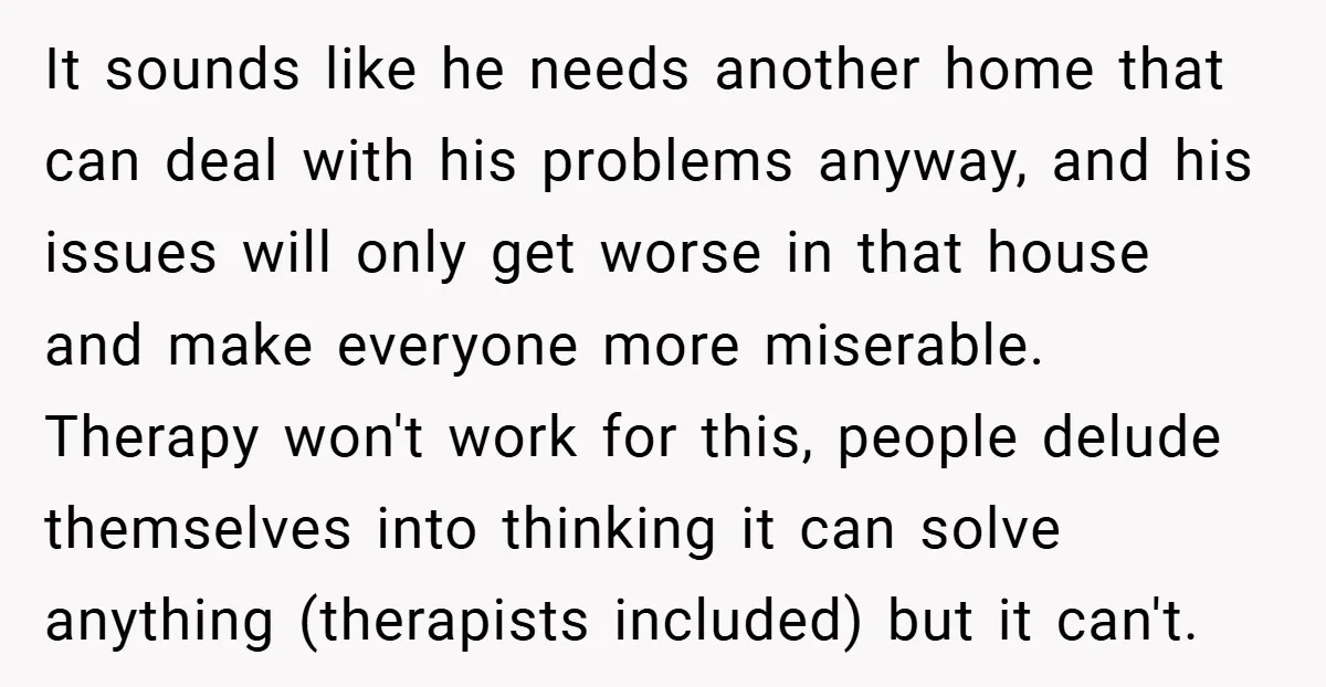 It sounds like he needs another home that can deal with his problems anyway, and his issues will only get worse in that house and make everyone more miserable. Therapy...