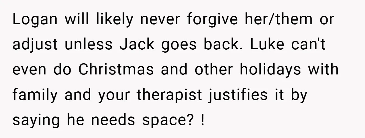 Logan will likely never forgive her/them or adjust unless Jack goes back. Luke can't even do Christmas and other holidays with family and your therapist justifies it by saying he...