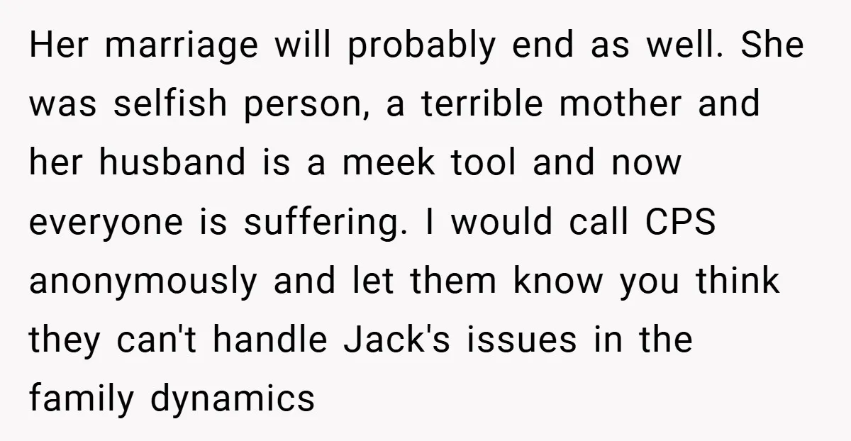 Her marriage will probably end as well. She was selfish person, a terrible mother and her husband is a meek tool and now everyone is suffering. I would call CPS...