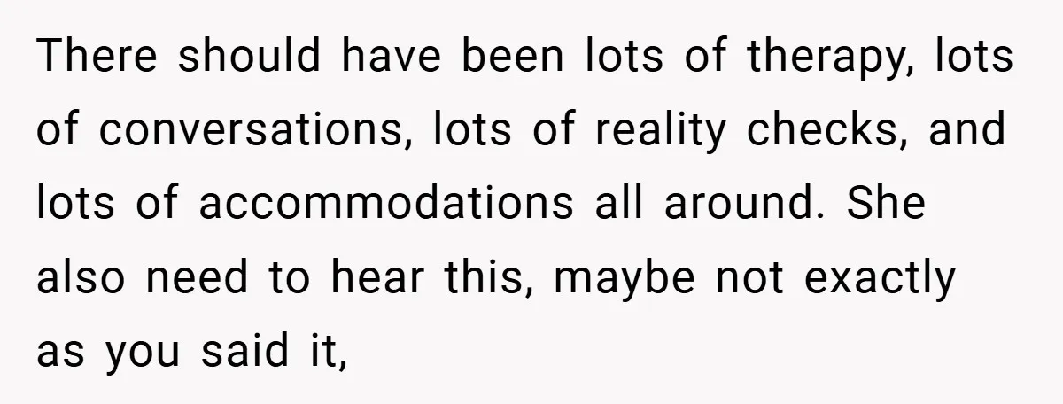 There should have been lots of therapy, lots of conversations, lots of reality checks, and lots of accommodations all around. She also need to hear this, maybe not exactly as...