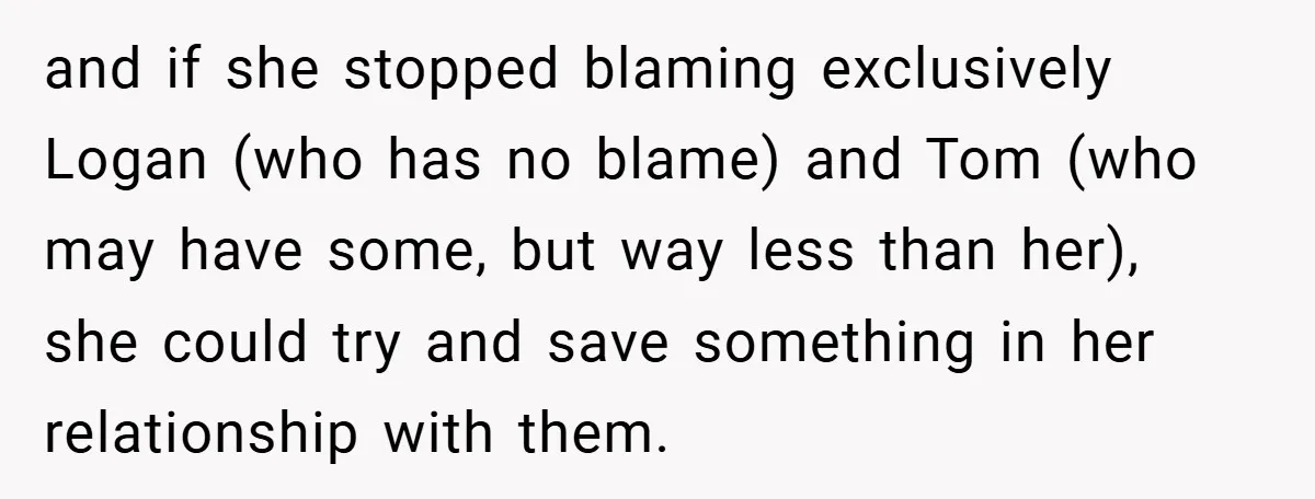 and if she stopped blaming exclusively Logan (who has no blame) and Tom (who may have some, but way less than her), she could try and save something in her...