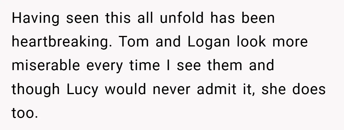 Having seen this all unfold has been heartbreaking. Tom and Logan look more miserable every time I see them and though Lucy would never admit it, she does too.