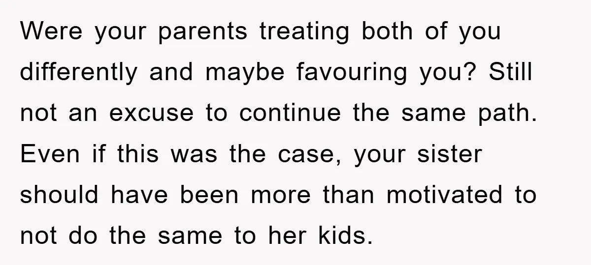 Were your parents treating both of you differently and maybe favouring you? Still not an excuse to continue the same path. Even if this was the case, your sister should...