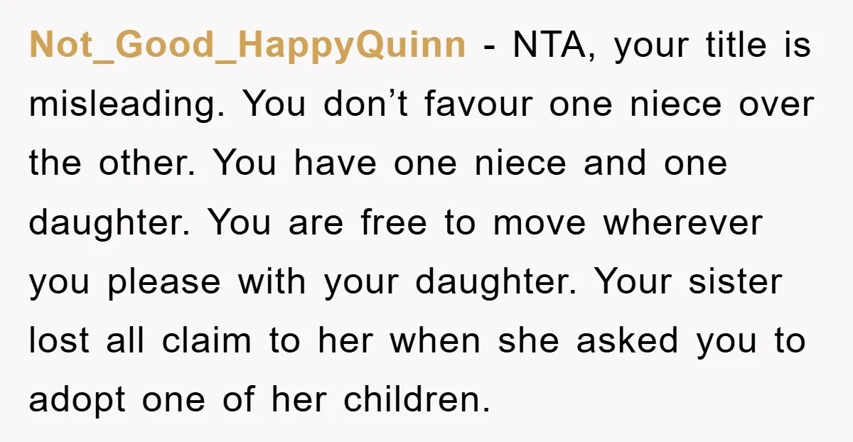 Not_Good_HappyQuinn - NTA, your title is misleading. You don’t favour one niece over the other. You have one niece and one daughter. You are free to move wherever you please...