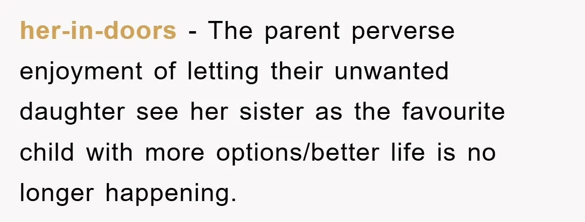 her-in-doors - The parent perverse enjoyment of letting their unwanted daughter see her sister as the favourite child with more options/better life is no longer happening.