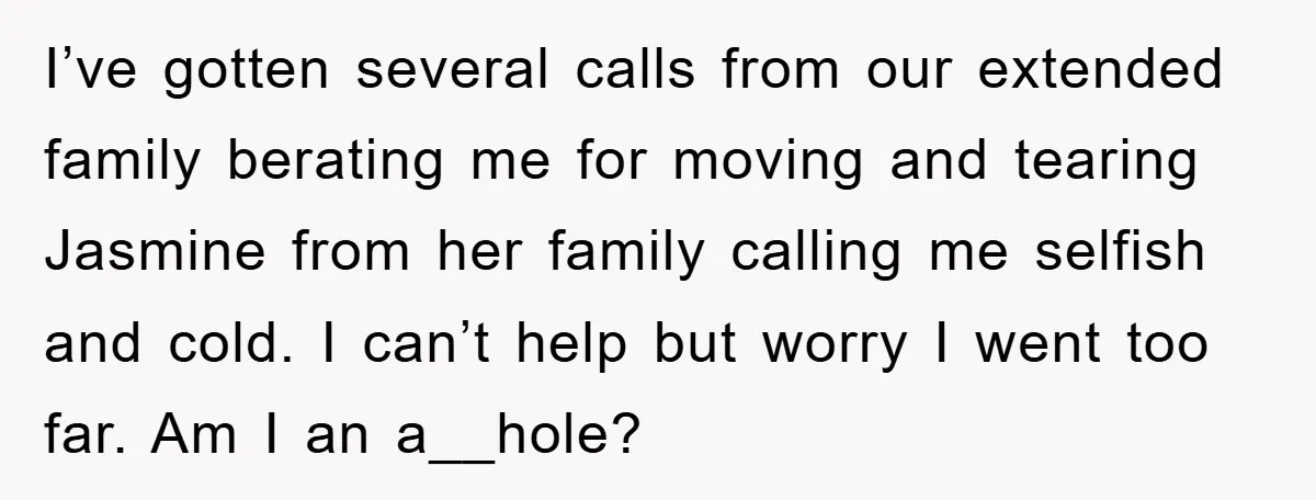 I’ve gotten several calls from our extended family berating me for moving and tearing Jasmine from her family calling me selfish and cold. I can’t help but worry I went...