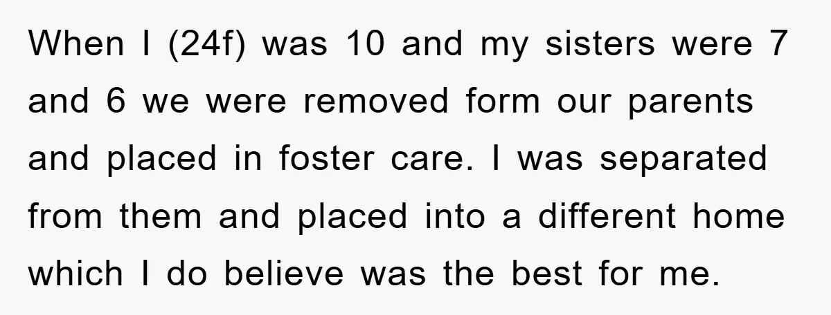 When I (24f) was 10 and my sisters were 7 and 6 we were removed form our parents and placed in foster care. I was separated from them and placed...