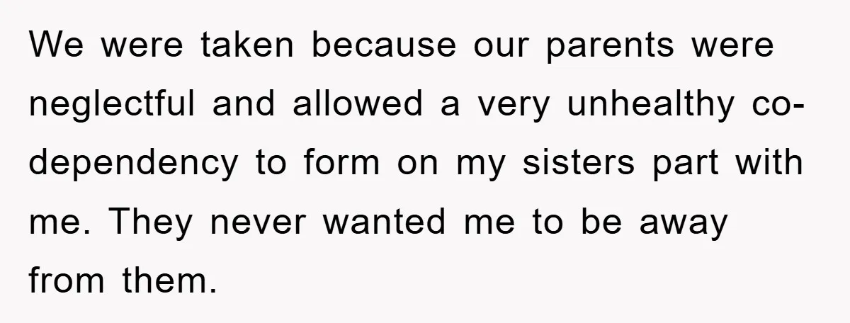 We were taken because our parents were neglectful and allowed a very unhealthy co-dependency to form on my sisters part with me. They never wanted me to be away from...