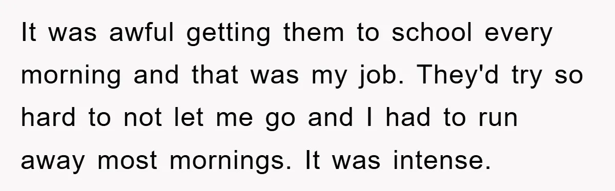 It was awful getting them to school every morning and that was my job. They'd try so hard to not let me go and I had to run away most...