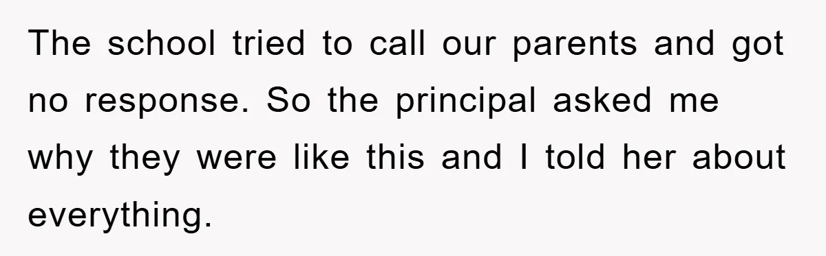 The school tried to call our parents and got no response. So the principal asked me why they were like this and I told her about everything.