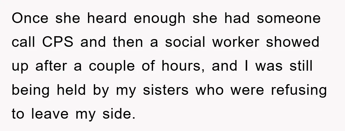 Once she heard enough she had someone call CPS and then a social worker showed up after a couple of hours, and I was still being held by my sisters...