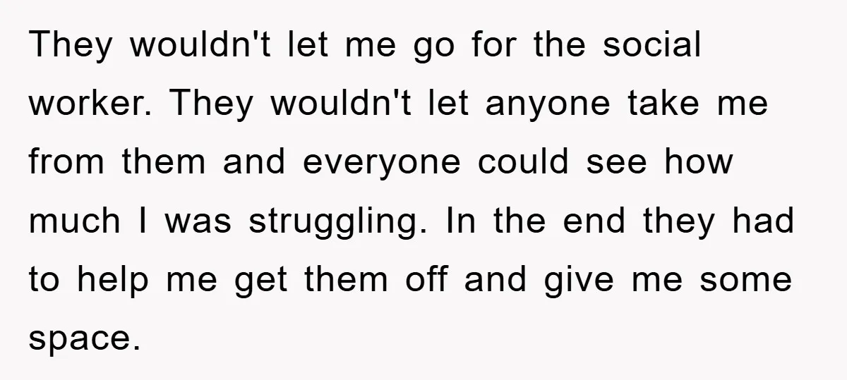 They wouldn't let me go for the social worker. They wouldn't let anyone take me from them and everyone could see how much I was struggling. In the end they...