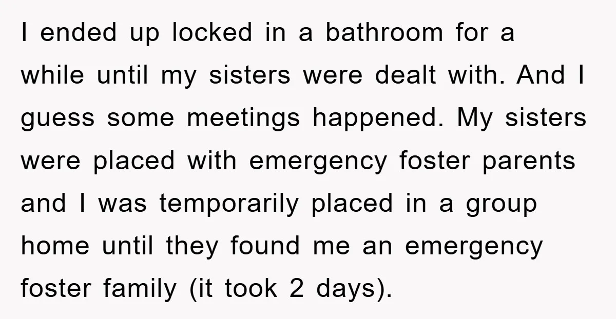 I ended up locked in a bathroom for a while until my sisters were dealt with. And I guess some meetings happened. My sisters were placed with emergency foster parents...