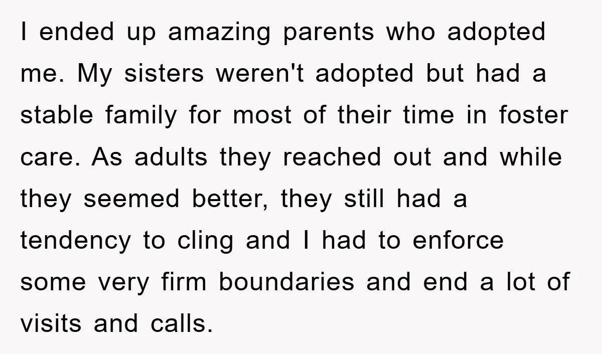 I ended up amazing parents who adopted me. My sisters weren't adopted but had a stable family for most of their time in foster care. As adults they reached out...