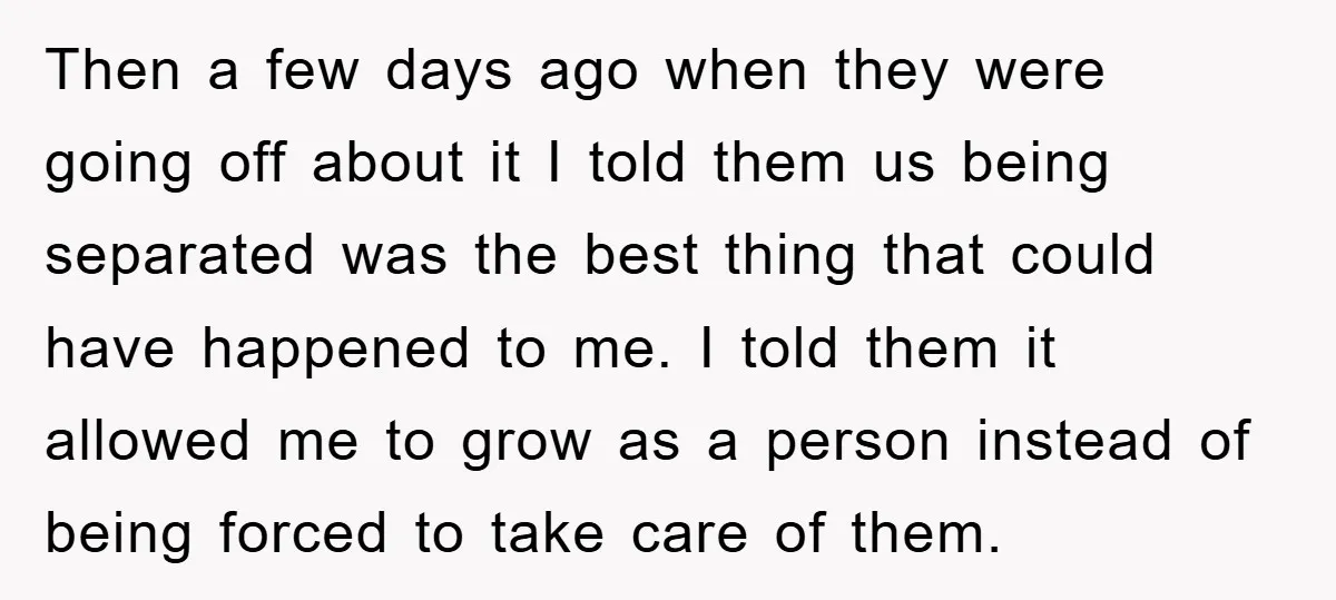 Then a few days ago when they were going off about it I told them us being separated was the best thing that could have happened to me. I told...