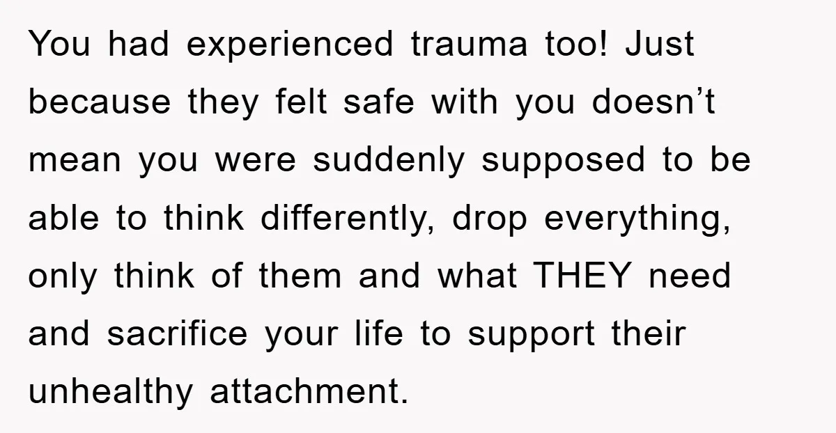 You had experienced trauma too! Just because they felt safe with you doesn’t mean you were suddenly supposed to be able to think differently, drop everything, only think of them...