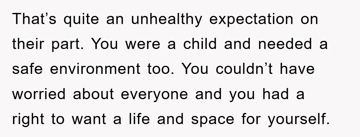That’s quite an unhealthy expectation on their part. You were a child and needed a safe environment too. You couldn’t have worried about everyone and you had a right to...