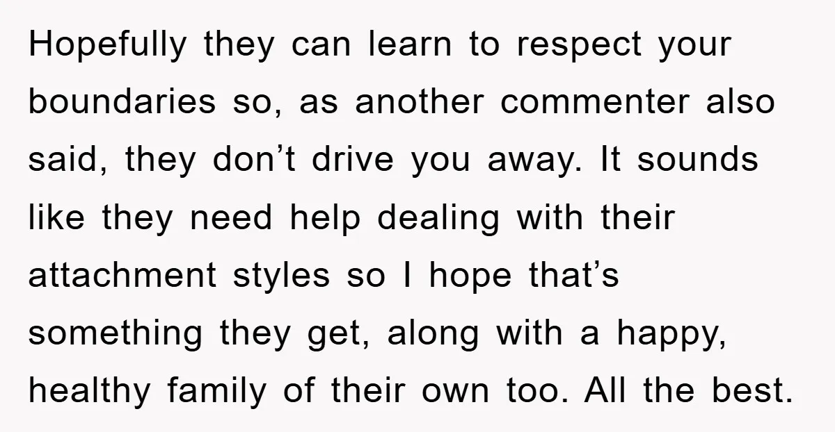 Hopefully they can learn to respect your boundaries so, as another commenter also said, they don’t drive you away. It sounds like they need help dealing with their attachment styles...