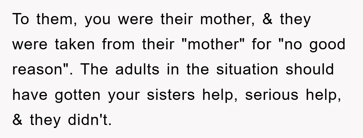 To them, you were their mother, & they were taken from their "mother" for "no good reason". The adults in the situation should have gotten your sisters help, serious help,...