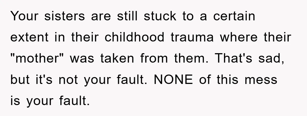 Your sisters are still stuck to a certain extent in their childhood trauma where their "mother" was taken from them. That's sad, but it's not your fault. NONE of this...