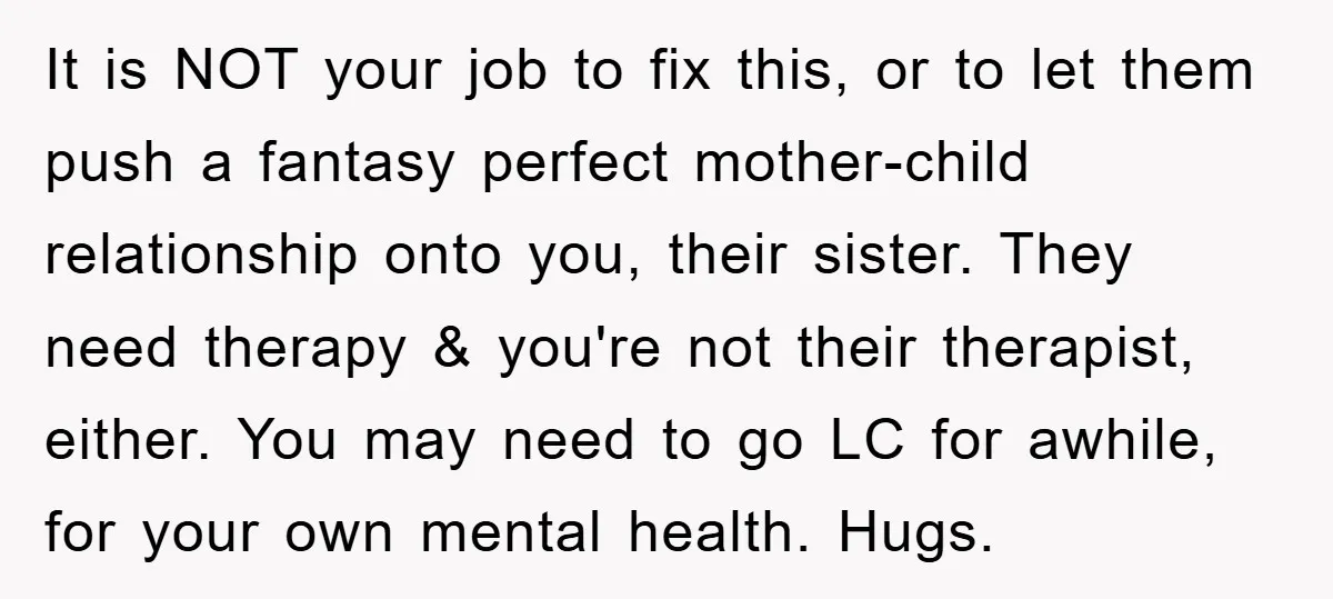 It is NOT your job to fix this, or to let them push a fantasy perfect mother-child relationship onto you, their sister. They need therapy & you're not their therapist,...