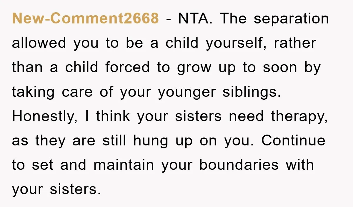 New-Comment2668 − NTA. The separation allowed you to be a child yourself, rather than a child forced to grow up to soon by taking care of your younger siblings. Honestly,...