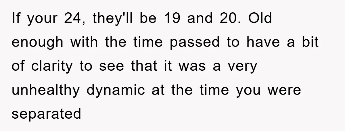 If your 24, they'll be 19 and 20. Old enough with the time passed to have a bit of clarity to see that it was a very unhealthy dynamic at...
