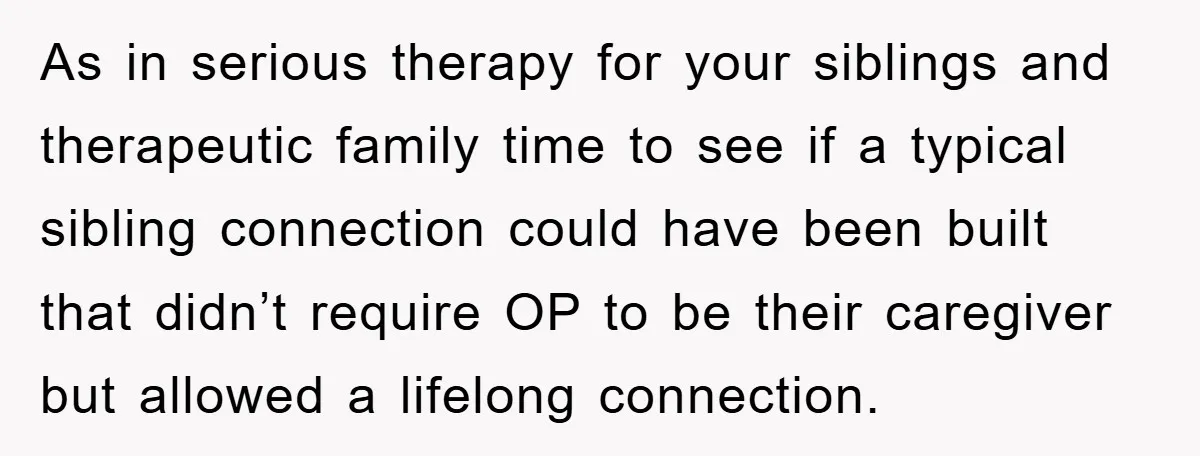 As in serious therapy for your siblings and therapeutic family time to see if a typical sibling connection could have been built that didn’t require OP to be their caregiver...