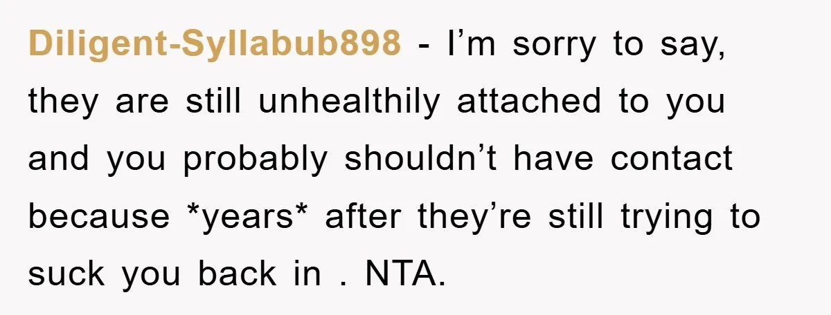 Diligent-Syllabub898 − I’m sorry to say, they are still unhealthily attached to you and you probably shouldn’t have contact because *years* after they’re still trying to suck you back in...