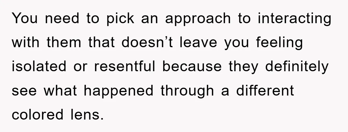 You need to pick an approach to interacting with them that doesn’t leave you feeling isolated or resentful because they definitely see what happened through a different colored lens.