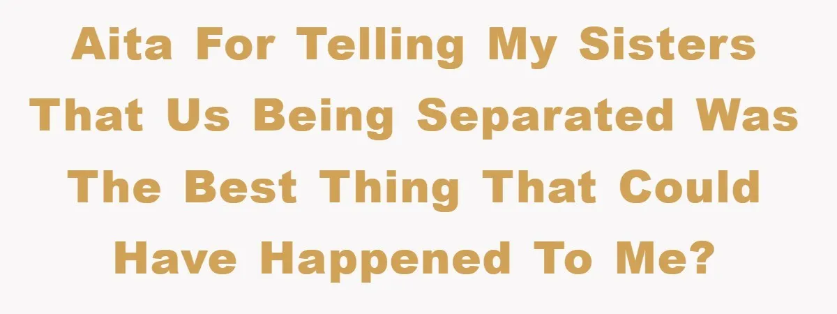 AITA for telling my sisters that us being separated was the best thing that could have happened to me?