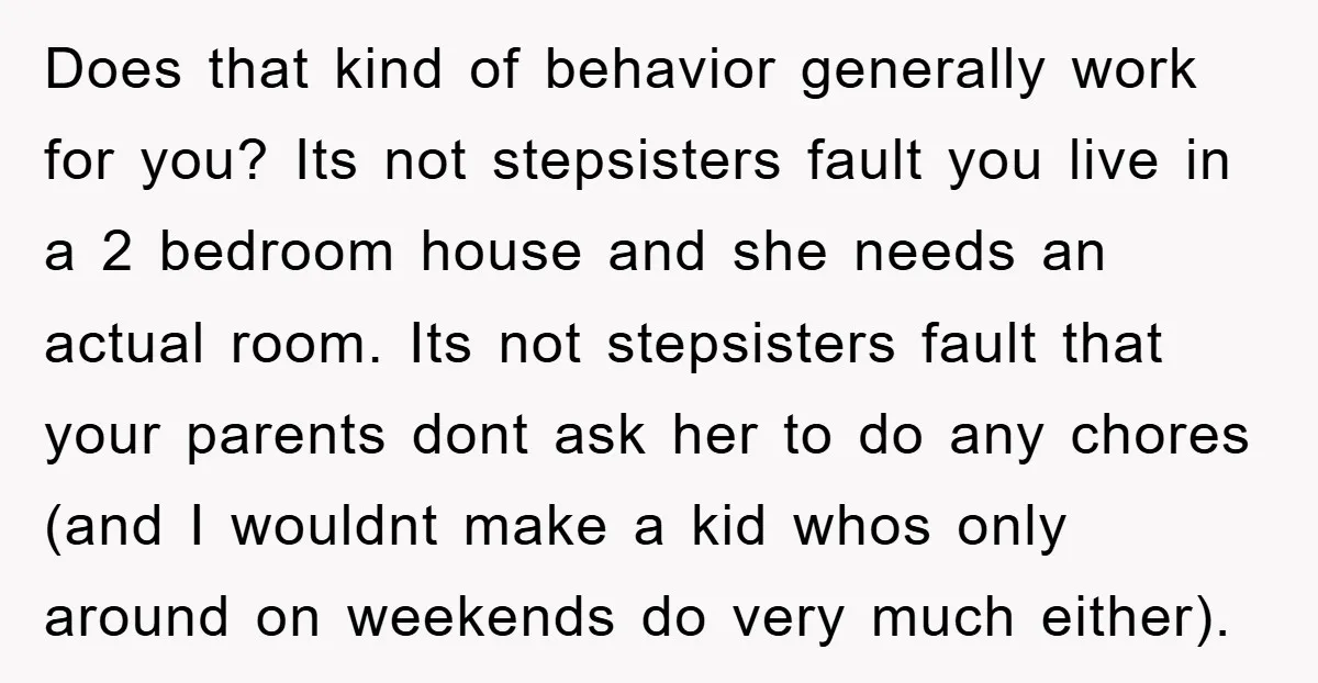 Does that kind of behavior generally work for you? Its not stepsisters fault you live in a 2 bedroom house and she needs an actual room. Its not stepsisters fault...