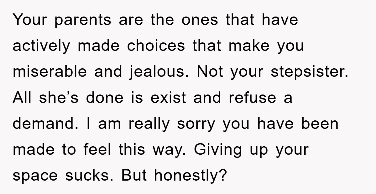 Your parents are the ones that have actively made choices that make you miserable and jealous. Not your stepsister. All she’s done is exist and refuse a demand. I am...