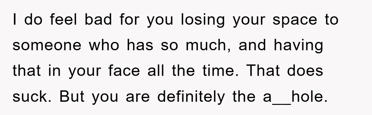 I do feel bad for you losing your space to someone who has so much, and having that in your face all the time. That does suck. But you are...