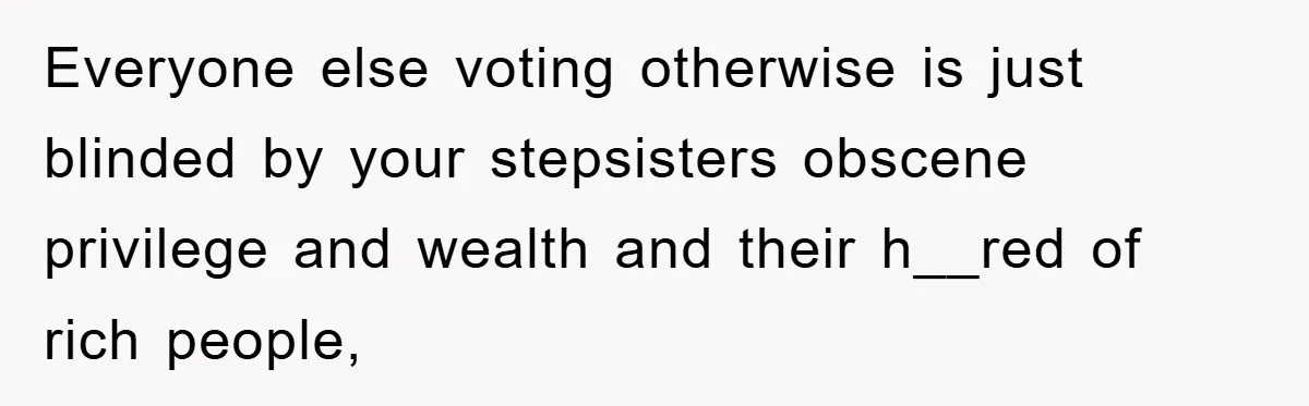 Everyone else voting otherwise is just blinded by your stepsisters obscene privilege and wealth and their h__red of rich people,