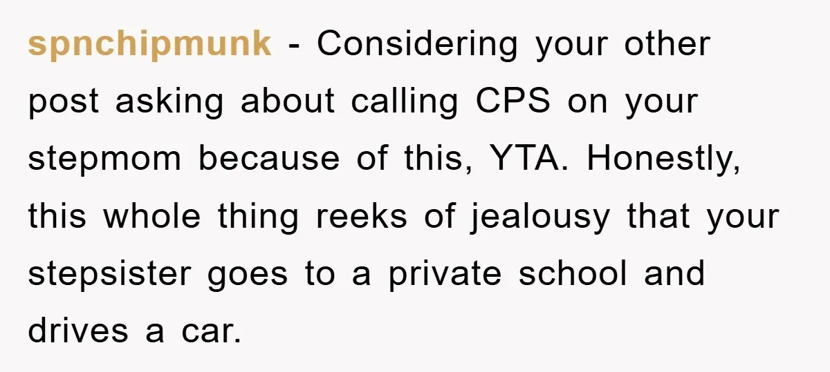 spnchipmunk − Considering your other post asking about calling CPS on your stepmom because of this, YTA. Honestly, this whole thing reeks of jealousy that your stepsister goes to a...