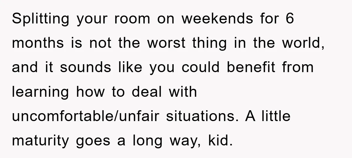 Splitting your room on weekends for 6 months is not the worst thing in the world, and it sounds like you could benefit from learning how to deal with uncomfortable/unfair...