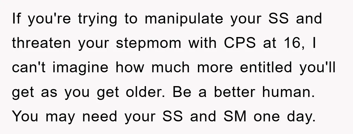 If you're trying to manipulate your SS and threaten your stepmom with CPS at 16, I can't imagine how much more entitled you'll get as you get older. Be a...