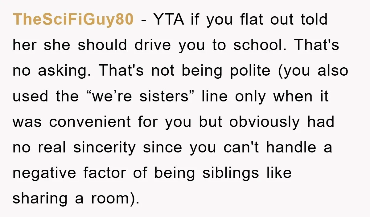 TheSciFiGuy80 − YTA if you flat out told her she should drive you to school. That's no asking. That's not being polite (you also used the “we’re sisters” line only...
