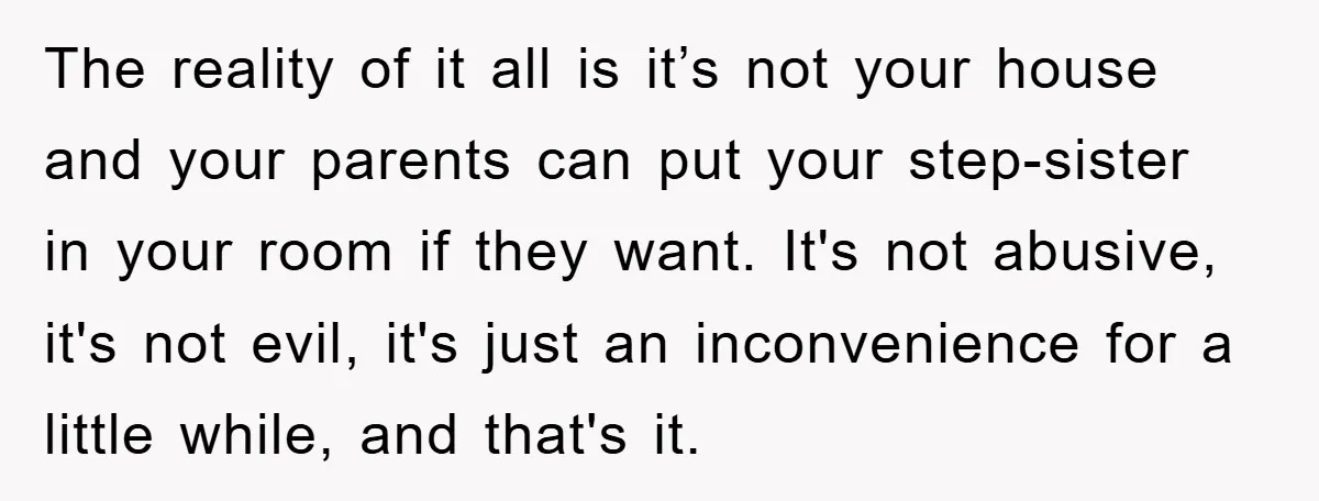 The reality of it all is it’s not your house and your parents can put your step-sister in your room if they want. It's not abusive, it's not evil, it's...