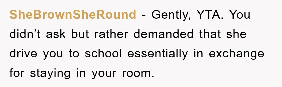 SheBrownSheRound − Gently, YTA. You didn’t ask but rather demanded that she drive you to school essentially in exchange for staying in your room.
