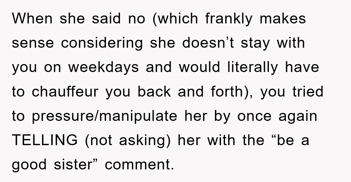When she said no (which frankly makes sense considering she doesn’t stay with you on weekdays and would literally have to chauffeur you back and forth), you tried to pressure/manipulate...